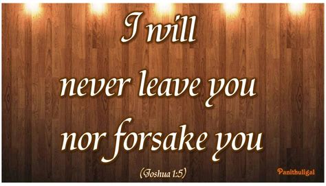 I will never leave or forsake you - Keep your lives free from the love of money and be content with what you have, for God has said: "Never will I leave you, never will I forsake you." Deuteronomy 31:6 Be strong and courageous; do not be afraid or terrified of them, for it is the LORD your God who goes with you; He will never leave you nor forsake you." Deuteronomy 31:17